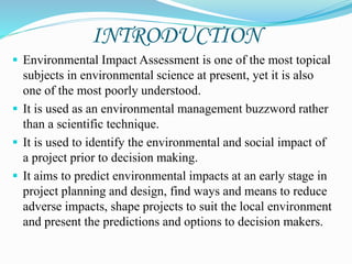INTRODUCTION
 Environmental Impact Assessment is one of the most topical
subjects in environmental science at present, yet it is also
one of the most poorly understood.
 It is used as an environmental management buzzword rather
than a scientific technique.
 It is used to identify the environmental and social impact of
a project prior to decision making.
 It aims to predict environmental impacts at an early stage in
project planning and design, find ways and means to reduce
adverse impacts, shape projects to suit the local environment
and present the predictions and options to decision makers.
 