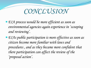 CONCLUSION
 EIA process would be more efficient as soon as
environmental agencies again experience in ‘scooping
and reviewing’.
 EIAs public participation is more effective as soon as
citizen become more familiar with laws and
procedures , and as they became more confident that
there participation can affect the review of the
‘proposal action’.
 