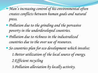  Man’s increasing control of his environmental often
creates conflicts between human goals and natural
press.
 Pollution due to the grinding and the pervasive
poverty in the underdeveloped countries.
 Pollution due to richness in the industralized
countries due to the over use of resources.
 So countries plan for eco development which involve:
1.Better utilization of the local source of energy.
2.Efficient recycling
3.Pollution alleviation by locally activity.
 