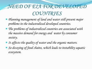 NEED OF EIA FOR DEVELOPED
COUNTRIES
 Planning management of land and water still present major
problems in the industralized developed countries.
 The problems of industralized countries are associated with
the massive demand for energy and water by consumer
society.
 It affects the quality of water and the organic matters.
 So decaying of food chains, which leads to instability aquatic
ecosystem.
 