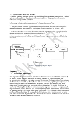LCA is split into five stages that include:
1. Planning : Includes Statement of objectives, Definition of the product and its alternatives, Choice of
system boundaries, Choice of environmental parameters, Choice of aggregation and evaluation
method and Strategy for data collection
2. Screening: Includes preliminary execution of LCA and adjustment of plan
3. Data collection and treatment: Includes measurements, interviews, literature search, theoretical
calculations, database search, qualified guessing and also computation of the inventory table
4. Evaluation: Includes classification of inventory table into impact categories, aggregation within
category, normalisation and weighting of different categories
5. Improvement assessment: Includes sensitivity analysis and improvement priority and feasibility
assessment
Figure - Product Life Cycle Stages
Stages of LCA:
I. Extraction of raw materials
This stage in the life cycle includes the extraction of all materials involved in the entire life cycle of
the product. Typical examples of activities included in this stage are forest logging and crop
harvesting, fishing and mining of ores and minerals. The inventory for the extraction of raw materials
should include raw materials for the production of the machinery (i.e., capital equipment) involved in
manufacturing the product and other stages of the product life cycle. Raw materials used in the
production of electricity and energy used in the different life stages of the product should also be
considered. Collecting data for the raw materials extraction stage may prove to be a complex task. It
may also lead into iterative processes such as assessing the inputs and outputs related to extraction of
the raw materials that is used in the production of end products. Often, the most serious environmental
problems of the product life cycle associated with this first stage. It is a common error to leave out
parts of the raw materials stage from the LCA. Essentially, the decision of what to include or exclude
in the LCA should be based on a sensitivity analysis.
 