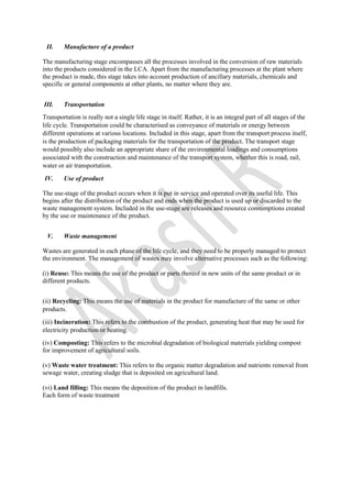 II. Manufacture of a product
The manufacturing stage encompasses all the processes involved in the conversion of raw materials
into the products considered in the LCA. Apart from the manufacturing processes at the plant where
the product is made, this stage takes into account production of ancillary materials, chemicals and
specific or general components at other plants, no matter where they are.
III. Transportation
Transportation is really not a single life stage in itself. Rather, it is an integral part of all stages of the
life cycle. Transportation could be characterised as conveyance of materials or energy between
different operations at various locations. Included in this stage, apart from the transport process itself,
is the production of packaging materials for the transportation of the product. The transport stage
would possibly also include an appropriate share of the environmental loadings and consumptions
associated with the construction and maintenance of the transport system, whether this is road, rail,
water or air transportation.
IV. Use of product
The use-stage of the product occurs when it is put in service and operated over its useful life. This
begins after the distribution of the product and ends when the product is used up or discarded to the
waste management system. Included in the use-stage are releases and resource consumptions created
by the use or maintenance of the product.
V. Waste management
Wastes are generated in each phase of the life cycle, and they need to be properly managed to protect
the environment. The management of wastes may involve alternative processes such as the following:
(i) Reuse: This means the use of the product or parts thereof in new units of the same product or in
different products.
(ii) Recycling: This means the use of materials in the product for manufacture of the same or other
products.
(iii) Incineration: This refers to the combustion of the product, generating heat that may be used for
electricity production or heating.
(iv) Composting: This refers to the microbial degradation of biological materials yielding compost
for improvement of agricultural soils.
(v) Waste water treatment: This refers to the organic matter degradation and nutrients removal from
sewage water, creating sludge that is deposited on agricultural land.
(vi) Land filling: This means the deposition of the product in landfills.
Each form of waste treatment
 