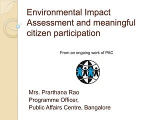 Environmental Impact
Assessment and meaningful
citizen participation

            From an ongoing work of PAC




Mrs. Prarthana Rao
Programme Officer,
Public Affairs Centre, Bangalore
 