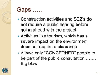 Gaps …..
 Construction activities and SEZ‟s do
  not require a public hearing before
  going ahead with the project.
 Activities like tourism, which has a
  severe impact on the environment,
  does not require a clearance
 Allows only “CONCERNED” people to
  be part of the public consultation …….
  Big blow
                                       13
 