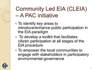 Community Led EIA (CLEIA)
– A PAC initiative
   To identify key areas to
    introduce/enhance public participation in
    the EIA paradigm
    To develop a toolkit that facilitates
    citizen participation at all stages of the
    EIA procedure
   To empower the local communities to
    engage with stakeholders in participatory
    environmental governance

                                                 15
 
