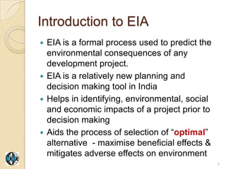 Introduction to EIA
 EIA is a formal process used to predict the
  environmental consequences of any
  development project.
 EIA is a relatively new planning and
  decision making tool in India
 Helps in identifying, environmental, social
  and economic impacts of a project prior to
  decision making
 Aids the process of selection of “optimal”
  alternative - maximise beneficial effects &
  mitigates adverse effects on environment
                                                3
 