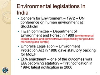 Environmental legislations in
India
 Concern for Environment – 1972 – UN
  conference on human environment at
  Stockholm
 Tiwari committee – Department of
  Environment and Forest in 1980 (environmental
    impact studies and administrative responsibility for pollution
    monitoring and control)
 Umbrella Legislation – Environment
  Protection Act in 1986 gave statutory backing
  for MoEF
 EPA enactment – one of the outcomes was
  EIA becoming statutory – first notification in
  1994; latest notification in 2006
                                                                     4
 