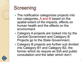 Screening
 The notification categorizes projects into
  two categories, A and B based on the
  spatial extent of the impacts, effects on
  human health and the effects on the
  environment.
 Category A projects are looked into by the
  Central Government and Category B
  Projects go to the State Government.
 Category B projects are further sub divided
  into Category B1 and Category B2, the
  former which do require an EIA and public
  consultation and the latter which don‟t
                                                6
 