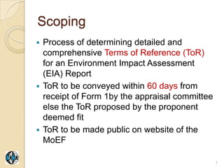 Scoping
 Process of determining detailed and
  comprehensive Terms of Reference (ToR)
  for an Environment Impact Assessment
  (EIA) Report
 ToR to be conveyed within 60 days from
  receipt of Form 1by the appraisal committee
  else the ToR proposed by the proponent
  deemed fit
 ToR to be made public on website of the
  MoEF

                                                7
 