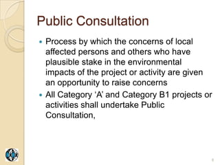 Public Consultation
 Process by which the concerns of local
  affected persons and others who have
  plausible stake in the environmental
  impacts of the project or activity are given
  an opportunity to raise concerns
 All Category „A‟ and Category B1 projects or
  activities shall undertake Public
  Consultation,




                                             8
 