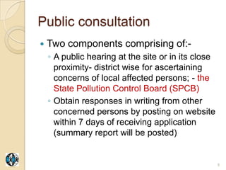 Public consultation
   Two components comprising of:-
    ◦ A public hearing at the site or in its close
      proximity- district wise for ascertaining
      concerns of local affected persons; - the
      State Pollution Control Board (SPCB)
    ◦ Obtain responses in writing from other
      concerned persons by posting on website
      within 7 days of receiving application
      (summary report will be posted)


                                                     9
 