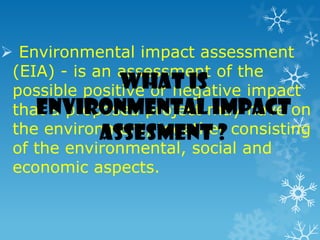  Environmental impact assessment
(EIA) - is an assessment of the
possible positive or negative impact
that a proposed project may have on
the environment, together consisting
of the environmental, social and
economic aspects.
What is
Environmental impact
assesment ?
 
