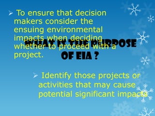 What is the purpose
of EIA ?
 Identify those projects or
activities that may cause
potential significant impacts
 To ensure that decision
makers consider the
ensuing environmental
impacts when deciding
whether to proceed with a
project.
 