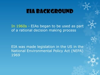 EIA Background
In 1960s - EIAs began to be used as part
of a rational decision making process
EIA was made legislation in the US in the
National Environmental Policy Act (NEPA)
1969
 