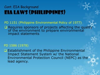 Cont. EIA Background
EIA Laws (Philippines)
PD 1151 (Philippine Environmental Policy of 1977)
 Requires sponsors of projects affecting the quality
of the environment to prepare environmental
impact statements
PD 1586 (1978)
 Establishment of the Philippine Environmental
Impact Statement System w/ the National
Environmental Protection Council (NEPC) as the
lead agency.
 