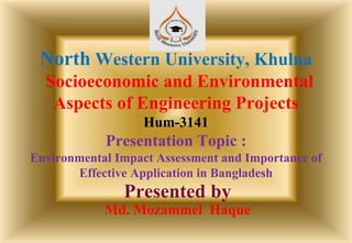 North Western University, Khulna
Socioeconomic and Environmental
Aspects of Engineering Projects
Hum-3141
Presentation Topic :
Environmental Impact Assessment and Importance of
Effective Application in Bangladesh
Presented by
Md. Mozammel Haque
 
