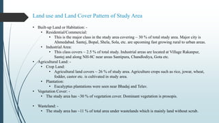 Land use and Land Cover Pattern of Study Area
• Built-up Land or Habitation: -
• Residential/Commercial:
• This is the major class in the study area covering ~ 30 % of total study area. Major city is
Ahmedabad. Santej, Bopal, Shela, Sola, etc. are upcoming fast growing rural to urban areas.
• Industrial Area:
• This class covers ~ 2.5 % of total study. Industrial areas are located at Village Rakanpur,
Santej and along NH-8C near areas Santipura, Chandlodiya, Gota etc.
• Agricultural Land: -
• Crop Land:
• Agricultural land covers ~ 26 % of study area. Agriculture crops such as rice, jowar, wheat,
fodder, castor etc. is cultivated in study area.
• Plantation:
• Eucalyptus plantations were seen near Bhadaj and Telav.
• Vegetation Cover: -
• The study area has ~30 % of vegetation cover. Dominant vegetation is prosopis.
• Wasteland: -
• The study area has ~11 % of total area under wastelands which is mainly land without scrub.
 