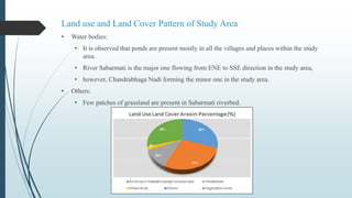 Land use and Land Cover Pattern of Study Area
• Water bodies:
• It is observed that ponds are present mostly in all the villages and places within the study
area.
• River Sabarmati is the major one flowing from ENE to SSE direction in the study area,
• however, Chandrabhaga Nadi forming the minor one in the study area.
• Others:
• Few patches of grassland are present in Sabarmati riverbed.
 