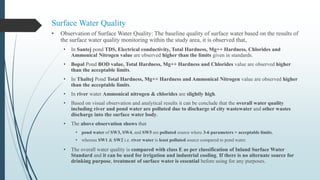 Surface Water Quality
• Observation of Surface Water Quality: The baseline quality of surface water based on the results of
the surface water quality monitoring within the study area, it is observed that,
• In Santej pond TDS, Electrical conductivity, Total Hardness, Mg++ Hardness, Chlorides and
Ammonical Nitrogen value are observed higher than the limits given in standards.
• Bopal Pond BOD value, Total Hardness, Mg++ Hardness and Chlorides value are observed higher
than the acceptable limits.
• In Thaltej Pond Total Hardness, Mg++ Hardness and Ammonical Nitrogen value are observed higher
than the acceptable limits.
• In river water Ammonical nitrogen & chlorides are slightly high.
• Based on visual observation and analytical results it can be conclude that the overall water quality
including river and pond water are polluted due to discharge of city wastewater and other wastes
discharge into the surface water body.
• The above observation shows that
• pond water of SW3, SW4, and SW5 are polluted source where 3-6 parameters > acceptable limits,
• whereas SW1 & SW2 i.e. river water is least polluted source compared to pond water.
• The overall water quality is compared with class E as per classification of Inland Surface Water
Standard and it can be used for irrigation and industrial cooling. If there is no alternate source for
drinking purpose, treatment of surface water is essential before using for any purposes.
 