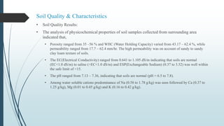 Soil Quality & Characteristics
• Soil Quality Results:
• The analysis of physicochemical properties of soil samples collected from surrounding area
indicated that,
• Porosity ranged from 35 –56 % and WHC (Water Holding Capacity) varied from 43.17 – 62.4 %, while
permeability ranged from 17.7 – 62.4 mm/hr. The high permeability was on account of sandy to sandy
clay loam texture of soils.
• The EC(Electrical Conductivity) ranged from 0.641 to 1.105 dS/m indicating that soils are normal
(EC<1.0 dS/m) to saline (>EC<1.0 dS/m) and ESP(Exchangeable Sodium) (0.37 to 3.52) was well within
the safe limit of <15.
• The pH ranged from 7.13 – 7.36, indicating that soils are normal (pH = 6.5 to 7.8).
• Among water soluble cations predominance of Na (0.58 to 1.78 g/kg) was seen followed by Ca (0.37 to
1.25 g/kg), Mg (0.01 to 0.45 g/kg) and K (0.16 to 0.42 g/kg).
 