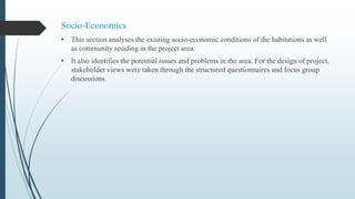 Socio-Economics
• This section analyses the existing socio-economic conditions of the habitations as well
as community residing in the project area.
• It also identifies the potential issues and problems in the area. For the design of project,
stakeholder views were taken through the structured questionnaires and focus group
discussions.
 