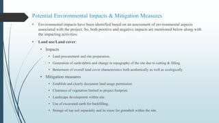 Potential Environmental Impacts & Mitigation Measures
• Environmental impacts have been identified based on an assessment of environmental aspects
associated with the project. So, both positive and negative impacts are mentioned below along with
the impacting activities:
• Land use/Land cover:
• Impacts
• Land procurement and site preparation.
• Generation of earth/debris and change in topography of the site due to cutting & filling.
• Betterment of overall land cover characteristics both aesthetically as well as ecologically
• Mitigation measures
• Establish and clearly document land usage permission.
• Clearance of vegetation limited to project footprint.
• Landscape development within site.
• Use of excavated earth for backfilling.
• Storage of top soil separately and its reuse for greenbelt within the site.
 