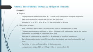 Potential Environmental Impacts & Mitigation Measures
• Air quality:
• Impacts
• SPM generation and emission of HC & CO due to Vehicle movement during site preparation
• Dust generation during construction activities and restoration
• Emission of SPM, SO2, NOx, HC & CO due to operation of DG sets.
• Mitigation measures
• PUC (Pollution Under Control) certified all cars /vehicles shall be allowed to enter.
• Vehicular emission can be mitigated by strictly following traffic management plan at site. Also by
maintaining the roads and by controlling speed limit.
• Dust and air emission can be controlled by development of greenbelt / green cover.
• Periodic air quality monitoring will be carried out at project site and other location within study
area.
• Sprinkling of water can be carried out for dust suppression.
• Adequate stack height of 2.0 m will be provided for emission from DG
 