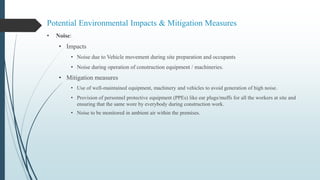 Potential Environmental Impacts & Mitigation Measures
• Noise:
• Impacts
• Noise due to Vehicle movement during site preparation and occupants
• Noise during operation of construction equipment / machineries.
• Mitigation measures
• Use of well-maintained equipment, machinery and vehicles to avoid generation of high noise.
• Provision of personnel protective equipment (PPEs) like ear plugs/muffs for all the workers at site and
ensuring that the same wore by everybody during construction work.
• Noise to be monitored in ambient air within the premises.
 