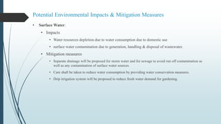 Potential Environmental Impacts & Mitigation Measures
• Surface Water:
• Impacts
• Water resources depletion due to water consumption due to domestic use
• surface water contamination due to generation, handling & disposal of wastewater.
• Mitigation measures
• Separate drainage will be proposed for storm water and for sewage to avoid run off contamination as
well as any contamination of surface water sources.
• Care shall be taken to reduce water consumption by providing water conservation measures.
• Drip irrigation system will be proposed to reduce fresh water demand for gardening.
 