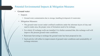 Potential Environmental Impacts & Mitigation Measures
• Ground water:
• Impacts
• Ground water contamination due to storage, handling & disposal of wastewater.
• Mitigation Measures
• The ground water occurs under confined conditions under the alternate layers of clay and
sand in study area, the proper zone of formation need to be recharge.
• For which, 02 recharge wells are installed. It is further assumed that, this recharge-well will
improve the present ground water conditions.
• Rainwater harvesting to recharge the ground water has been proposed at site.
• Such activity will reflect in improvement of ground water conditions and sustainability of
recharge structure.
 