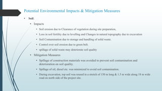 Potential Environmental Impacts & Mitigation Measures
• Soil:
• Impacts
• Soil erosion due to Clearance of vegetation during site preparation,
• Loss in soil fertility due to levelling and Changes in natural topography due to excavation
• Soil Contamination due to storage and handling of solid waste.
• Control over soil erosion due to green belt.
• spillage of solid waste may deteriorate soil quality
• Mitigation Measures
• Spillage of construction materials was avoided to prevent soil contamination and
deterioration on soil quality.
• Spillage of oil, diesel etc. was minimized to avoid soil contamination.
• During excavation, top soil was reused in a stretch of 150 m long & 1.5 m wide along 18 m wide
road on north side of the project site.
 