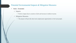 Potential Environmental Impacts & Mitigation Measures
• Socio – Economic:
• Impacts
• Positive impact due to creation of jobs and increase in indirect income.
• Mitigation Measures
• The project will provide short term employment opportunities to the local people.
 