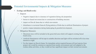 Potential Environmental Impacts & Mitigation Measures
• Ecology and Biodiversity:
• Impacts
• Negative impacts due to clearance of vegetation during site preparation
• barrier to faunal movement due to construction of building structure
• impact on flora & fauna due to vehicle movements
• disturbance to nocturnal fauna & flying patterns of birds due to artificial illumination of project
• positive impact plantation during landscaping & greenbelt development.
• Mitigation Measures
• Maximum trees will be included in the green belt area which will support existing faunal
biodiversity.
• Artificial illumination will be kept in suitable direction and light will be switched off in less time
duration at night.
• For the impact on flora & fauna, No immediate action required because all local species from
project site would be common as reported from nearby environment and well adapted to the
routine urban activities, so they would not face significant impact on their normal movements.
 