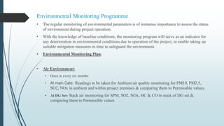 Environmental Monitoring Programme
• The regular monitoring of environmental parameters is of immense importance to assess the status
of environment during project operation.
• With the knowledge of baseline conditions, the monitoring program will serve as an indicator for
any deterioration in environmental conditions due to operation of the project, to enable taking up
suitable mitigation measures in time to safeguard the environment.
• Environmental Monitoring Plan;
• Air Environment-
• Once in every six months
• At main Gate- Readings to be taken for Ambient air quality monitoring for PM10, PM2.5,
SO2, NOx in ambient and within project premises & comparing them to Permissible values.
• At DG Set- Stack air monitoring for SPM, SO2, NOx, HC & CO in stack of DG set &
comparing them to Permissible values
 
