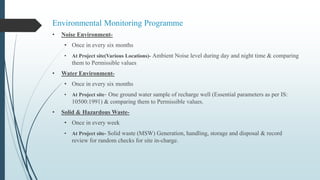 Environmental Monitoring Programme
• Noise Environment-
• Once in every six months
• At Project site(Various Locations)- Ambient Noise level during day and night time & comparing
them to Permissible values
• Water Environment-
• Once in every six months
• At Project site- One ground water sample of recharge well (Essential parameters as per IS:
10500:1991) & comparing them to Permissible values.
• Solid & Hazardous Waste-
• Once in every week
• At Project site- Solid waste (MSW) Generation, handling, storage and disposal & record
review for random checks for site in-charge.
 
