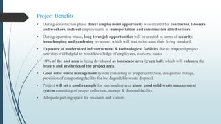 Project Benefits
• During construction phase direct employment opportunity was created for contractor, laborers
and workers, indirect employments in transportation and construction allied sectors
• During operation phase, long-term job opportunities will be created in terms of security,
housekeeping and gardening personnel which will lead to increase their living standard.
• Exposure of modernized infrastructural & technological facilities due to proposed project
activities will helpful to boost knowledge of employees, workers, locals
• 10% of the plot area is being developed as landscape area /green belt, which will enhance the
beauty and aesthetics of the project area.
• Good solid waste management system consisting of proper collection, designated storage,
provision of composting facility for bio degradable waste disposal.
• Project will set a good example for surrounding area about good solid waste management
system consisting of proper collection, storage & disposal facility.
• Adequate parking space for residents and visitors.
 
