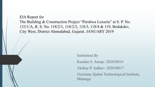 EIA Report for
The Building & Construction Project “Parshwa Luxuria” at S. P. No.
133/1/A, R. S. No. 118/2/1, 118/2/2, 118/3, 118/4 & 119, Bodakdev,
City West, District Ahmedabad, Gujarat. JANUARY 2019
Submitted By
Kundan S. Sanap- 202030016
Akshay P. Jadhav- 202030017
Veermata Jijabai Technological Institute,
Matunga
 