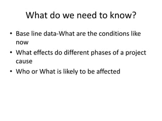 What do we need to know?
• Base line data-What are the conditions like
now
• What effects do different phases of a project
cause
• Who or What is likely to be affected
 