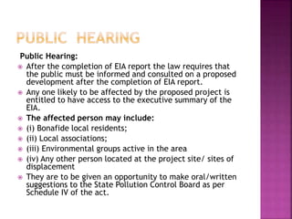 Public Hearing:
 After the completion of EIA report the law requires that
the public must be informed and consulted on a proposed
development after the completion of EIA report.
 Any one likely to be affected by the proposed project is
entitled to have access to the executive summary of the
EIA.
 The affected person may include:
 (i) Bonafide local residents;
 (ii) Local associations;
 (iii) Environmental groups active in the area
 (iv) Any other person located at the project site/ sites of
displacement
 They are to be given an opportunity to make oral/written
suggestions to the State Pollution Control Board as per
Schedule IV of the act.
 