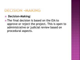 Decision-Making:
 The final decision is based on the EIA to
approve or reject the project. This is open to
administrative or judicial review based on
procedural aspects.
 