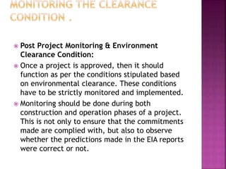  Post Project Monitoring & Environment
Clearance Condition:
 Once a project is approved, then it should
function as per the conditions stipulated based
on environmental clearance. These conditions
have to be strictly monitored and implemented.
 Monitoring should be done during both
construction and operation phases of a project.
This is not only to ensure that the commitments
made are complied with, but also to observe
whether the predictions made in the EIA reports
were correct or not.
 