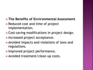  The Benefits of Environmental Assessment
 Reduced cost and time of project
implementation.
 Cost-saving modifications in project design.
 Increased project acceptance.
 Avoided impacts and violations of laws and
regulations.
 Improved project performance.
 Avoided treatment/clean up costs.
 