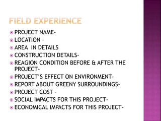  PROJECT NAME-
 LOCATION –
 AREA IN DETAILS
 CONSTRUCTION DETAILS-
 REAGION CONDITION BEFORE & AFTER THE
PROJECT-
 PROJECT’S EFFECT ON ENVIRONMENT-
 REPORT ABOUT GREENY SURROUNDINGS-
 PROJECT COST –
 SOCIAL IMPACTS FOR THIS PROJECT-
 ECONOMICAL IMPACTS FOR THIS PROJECT-
 