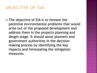  The objective of EIA is to foresee the
potential environmental problems that would
arise out of the proposed development and
address them in the projects planning and
desgin stage. It should assist planners and
government authorities in the decision
making process by identifying the key
impacts and formulating the mitigation
measures.
 