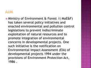  Ministry of Environment & Forest /( MoE&F)
has taken several policy initiatives and
enacted environmental and pollution control
legislations to prevent indiscriminate
exploitation of natural resources and to
promote integration of environmental
concerns in developmental projects. One
such initiative is the notification on
Environmental Impact Assessment (EIA) of
developmental projects 1994 under the
provisions of Environment Protection Act,
1986 .
 