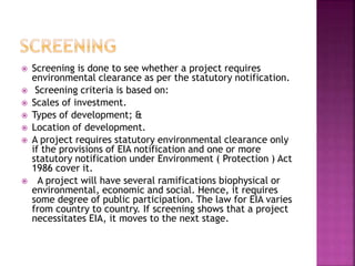  Screening is done to see whether a project requires
environmental clearance as per the statutory notification.
 Screening criteria is based on:
 Scales of investment.
 Types of development; &
 Location of development.
 A project requires statutory environmental clearance only
if the provisions of EIA notification and one or more
statutory notification under Environment ( Protection ) Act
1986 cover it.
 A project will have several ramifications biophysical or
environmental, economic and social. Hence, it requires
some degree of public participation. The law for EIA varies
from country to country. If screening shows that a project
necessitates EIA, it moves to the next stage.
 