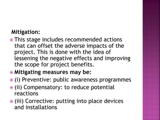 Mitigation:
 This stage includes recommended actions
that can offset the adverse impacts of the
project. This is done with the idea of
lessening the negative effects and improving
the scope for project benefits.
 Mitigating measures may be:
 (i) Preventive: public awareness programmes
 (ii) Compensatory: to reduce potential
reactions
 (iii) Corrective: putting into place devices
and installations
 