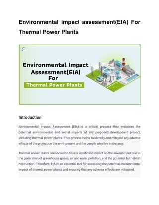 Environmental impact assessment(EIA) For
Thermal Power Plants
Introduction
Environmental Impact Assessment (EIA) is a critical process that evaluates the
potential environmental and social impacts of any proposed development project,
including thermal power plants. This process helps to identify and mitigate any adverse
effects of the project on the environment and the people who live in the area.
Thermal power plants are known to have a significant impact on the environment due to
the generation of greenhouse gases, air and water pollution, and the potential for habitat
destruction. Therefore, EIA is an essential tool for assessing the potential environmental
impact of thermal power plants and ensuring that any adverse effects are mitigated.
 