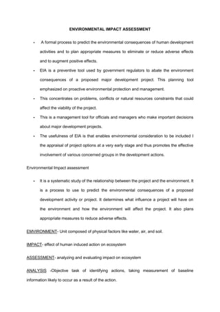 ENVIRONMENTAL IMPACT ASSESSMENT
- A formal process to predict the environmental consequences of human development
activities and to plan appropriate measures to eliminate or reduce adverse effects
and to augment positive effects.
- EIA is a preventive tool used by government regulators to abate the environment
consequences of a proposed major development project. This planning tool
emphasized on proactive environmental protection and management.
- This concentrates on problems, conflicts or natural resources constraints that could
affect the viability of the project.
- This is a management tool for officials and managers who make important decisions
about major development projects.
- The usefulness of EIA is that enables environmental consideration to be included I
the appraisal of project options at a very early stage and thus promotes the effective
involvement of various concerned groups in the development actions.
Environmental Impact assessment
- It is a systematic study of the relationship between the project and the environment. It
is a process to use to predict the environmental consequences of a proposed
development activity or project. It determines what influence a project will have on
the environment and how the environment will affect the project. It also plans
appropriate measures to reduce adverse effects.
EMVIRONMENT- Unit composed of physical factors like water, air, and soil.
IMPACT- effect of human induced action on ecosystem
ASSESSMENT- analyzing and evaluating impact on ecosystem
ANALYSIS -Objective task of identifying actions, taking measurement of baseline
information likely to occur as a result of the action.
 