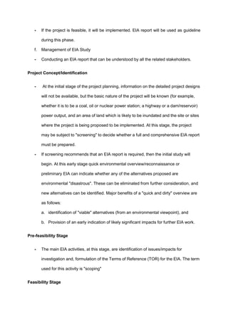 - If the project is feasible, it will be implemented. EIA report will be used as guideline
during this phase.
f. Management of EIA Study
- Conducting an EIA report that can be understood by all the related stakeholders.
Project Concept/Identification
- At the initial stage of the project planning, information on the detailed project designs
will not be available, but the basic nature of the project will be known (for example,
whether it is to be a coal, oil or nuclear power station; a highway or a dam/reservoir)
power output, and an area of land which is likely to be inundated and the site or sites
where the project is being proposed to be implemented. At this stage, the project
may be subject to "screening" to decide whether a full and comprehensive EIA report
must be prepared.
- If screening recommends that an EIA report is required, then the initial study will
begin. At this early stage quick environmental overview/reconnaissance or
preliminary EIA can indicate whether any of the alternatives proposed are
environmental "disastrous". These can be eliminated from further consideration, and
new alternatives can be identified. Major benefits of a "quick and dirty" overview are
as follows:
a. identification of "viable" alternatives (from an environmental viewpoint), and
b. Provision of an early indication of likely significant impacts for further EIA work.
Pre-feasibility Stage
- The main EIA activities, at this stage, are identification of issues/impacts for
investigation and, formulation of the Terms of Reference (TOR) for the EIA. The term
used for this activity is "scoping"
Feasibility Stage
 